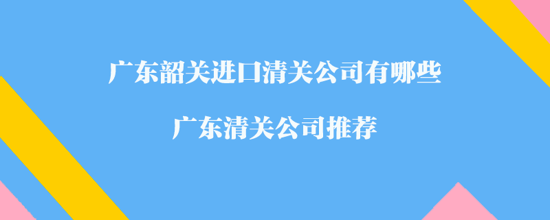 廣東韶關(guān)進口清關(guān)公司有哪些？廣東清關(guān)公司推薦
